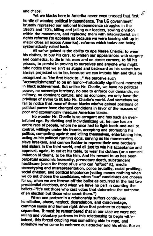 and chaos. 5 Yet we blacks here in Amerika never even crossed that first hurdle of winning poiitical Independence. The US government’ brutally repressed our national Independence struggles In the 1960’s and ’70’s, kiling and falling our leaders, sowing division within the movement, and replacing them with Integrationist civil rights reforms (to appease us because we were tearing shit up in major cities il across Amerika), reforms which today are being systematicaly rolled back. All we’ve gained is the abillty to ape Massa Charlle, to wear his clothes, to buy his cars, to whiten our appearances with surgery and cosmetics, to die In his wars and on street comers, to fll his prisons, to persist In proving to ourselves and anyone who might take notice that we ain’t as stupld and backward &s his racism has always projected us to be, because we can imitate him and thus be recognized as “the first black to...” We perceive such “accomplishments* to be an honor--historically significant moments. In black achievement. But uniike Mr. Charlie, we have no political power, no sovereign territory, no one to enforce our demands, no milltary, no dominant culture, and o economy; we only have the privilege of trying to fit into Mr. Charlie’s world. And somehow we fail to notice that none of those blacks who’ve gained positions of political power have changed conditions in favor of the masses of poor and economically Insecure American blacks. No wonder Mr. Charlie Is 50 arrogant and has such an over- Infiated ego. By dividing and individualizing us, he now has an entire race of people, whom he once had to fight tooth-and-nail to control, willingly under his thumb, accepting and promoting his politics, competing against and killing themselves, entertaining him, ‘acting as his political running dogs, serving as his mercenaries, slave breakers, and cannon fodder to repress their own brothers and sisters in the third word, and all just to win his acceptance and approval, again, to eat at his table, to wear his clothes (or a comical imitation of them), to be like him. And his reward to us has been perpetual economic insecurity, premature death, substandard healthcare (even for those of us who can *afford" It), media and misrepresentation, police brutality, radial profiling, for us, when we are thrown off the ballot as occurred In the last two presidential elections, and when we have no part in counting the ballots-:"I¥’s not those who cast votes that determine the outcome of an election but those who count them.”) When one partner In a relationship suffers continuous humitiation, abuse, neglect, degradation, and disadvantage, common sense and human right drive that partner to demand separation. It must be remembered that In our case we were not willing and voluntary partners to this relationship to begin with-- indeed, this forced coupling was something akin to rape, and ‘somehow we’ve come to embrace our attacker and his ethic. But as